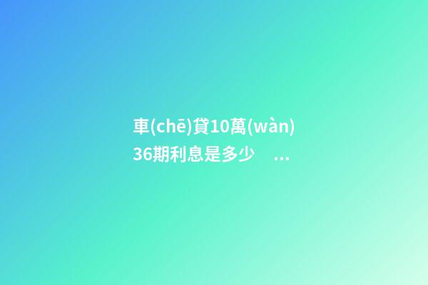 車(chē)貸10萬(wàn)36期利息是多少？車(chē)貸利息一般怎么算？